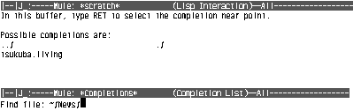 
[--]J_:-----Mule: *scratch* (Lisp Interaction)--All------------------
In this buffer, type RET to select the completion near point.
Possible completions are:
../ ./
tsukuba.living

[--]J_:-----Mule: *Completions* (CompletionList)--All------------------
Find file: ~/News/
